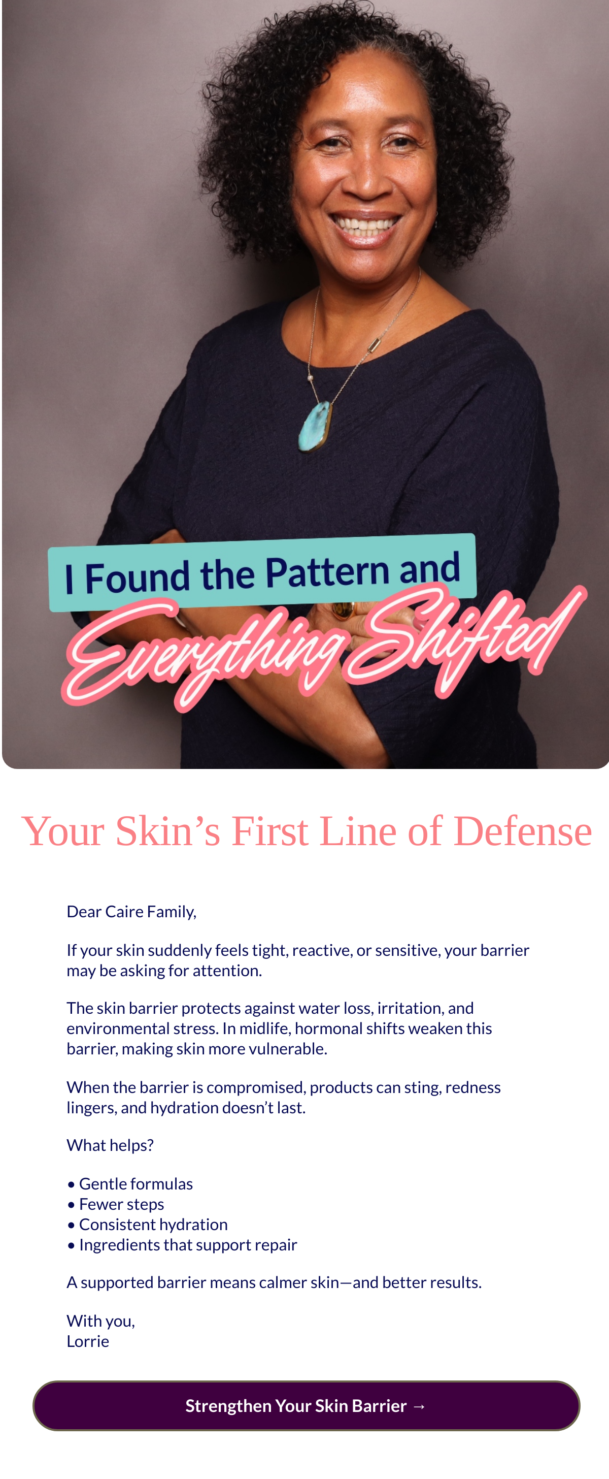  Your Skin’s First Line of Defense Dear Caire Family,If your skin suddenly feels tight, reactive, or sensitive, your barrier may be asking for attention.The skin barrier protects against water loss, irritation, and environmental stress. In midlife, hormonal shifts weaken this barrier, making skin more vulnerable.When the barrier is compromised, products can sting, redness lingers, and hydration doesn’t last.What helps?• Gentle formulas• Fewer steps• Consistent hydration• Ingredients that support repairA supported barrier means calmer skin—and better results.With you,Lorrie Strengthen Your Skin Barrier →