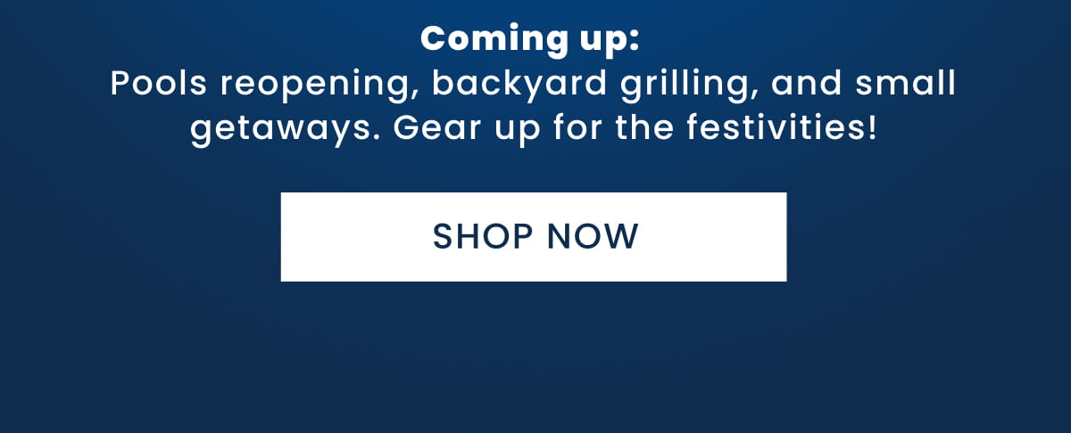 Coming up:  Pools reopening, backyard grilling, and small getaways. Gear up for the festivities! Shop now