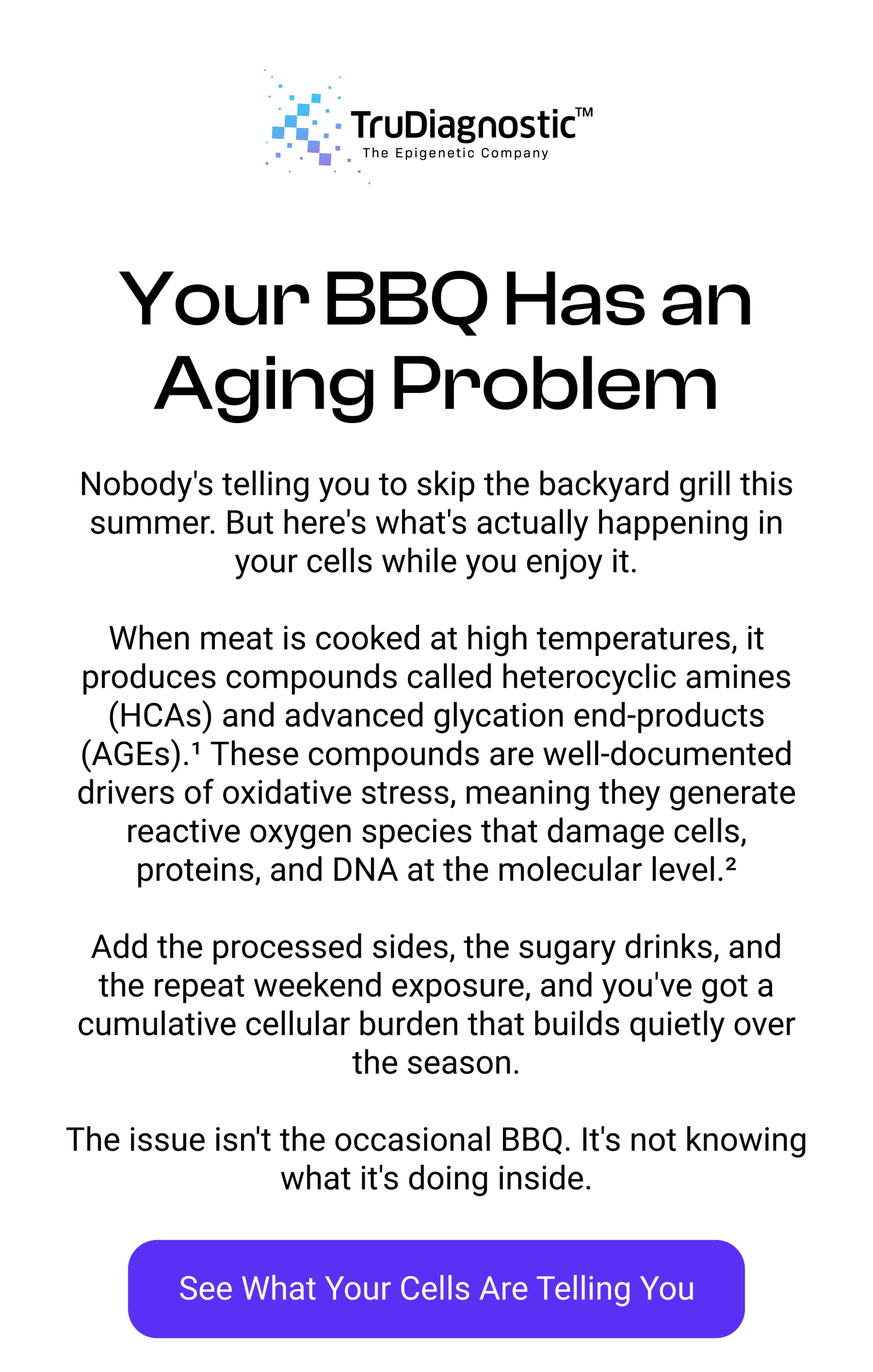 Your BBQ Has an Aging Problem Nobody's telling you to skip the backyard grill this summer. But here's what's actually happening in your cells while you enjoy it.  When meat is cooked at high temperatures, it produces compounds called heterocyclic amines (HCAs) and advanced glycation end-products (AGEs).¹ These compounds are well-documented drivers of oxidative stress, meaning they generate reactive oxygen species that damage cells, proteins, and DNA at the molecular level.²  Add the processed sides, the sugary drinks, and the repeat weekend exposure, and you've got a cumulative cellular burden that builds quietly over the season.  The issue isn't the occasional BBQ. It's not knowing what it's doing inside. [SEE WHAT YOUR CELLS ARE TELLING YOU]