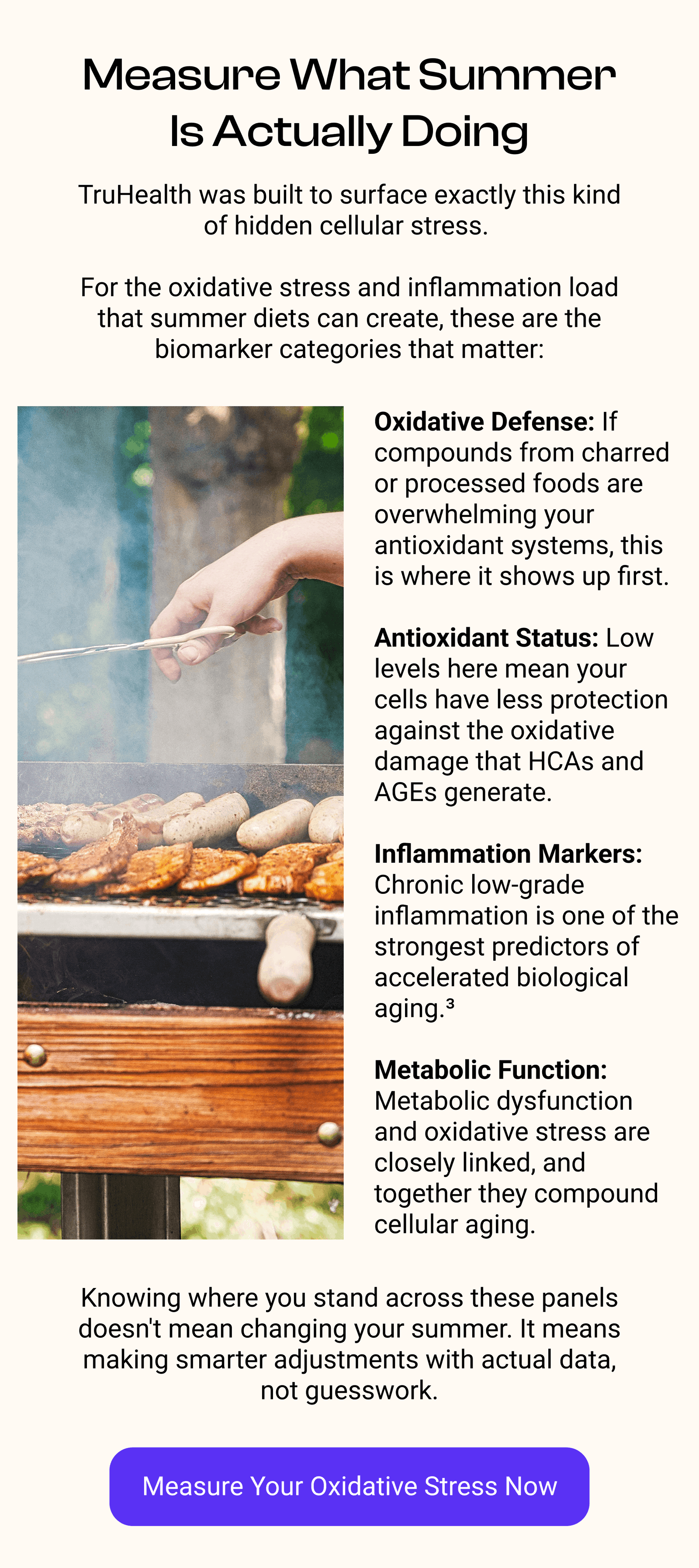 Measure What Summer Is Actually Doing TruHealth was built to surface exactly this kind of hidden cellular stress.   For the oxidative stress and inflammation load that summer diets can create, these are the biomarker categories that matter: Oxidative Defense: If compounds from charred or processed foods are overwhelming your antioxidant systems, this is where it shows up first.  Antioxidant Status: Low levels here mean your cells have less protection against the oxidative damage that HCAs and AGEs generate.  Inflammation Markers: Chronic low-grade inflammation is one of the strongest predictors of accelerated biological aging.³  Metabolic Function: Metabolic dysfunction and oxidative stress are closely linked, and together they compound cellular aging. Knowing where you stand across these panels doesn't mean changing your summer. It means making smarter adjustments with actual data, not guesswork. [MEASURE OXIDATIVE STRESS NOW]