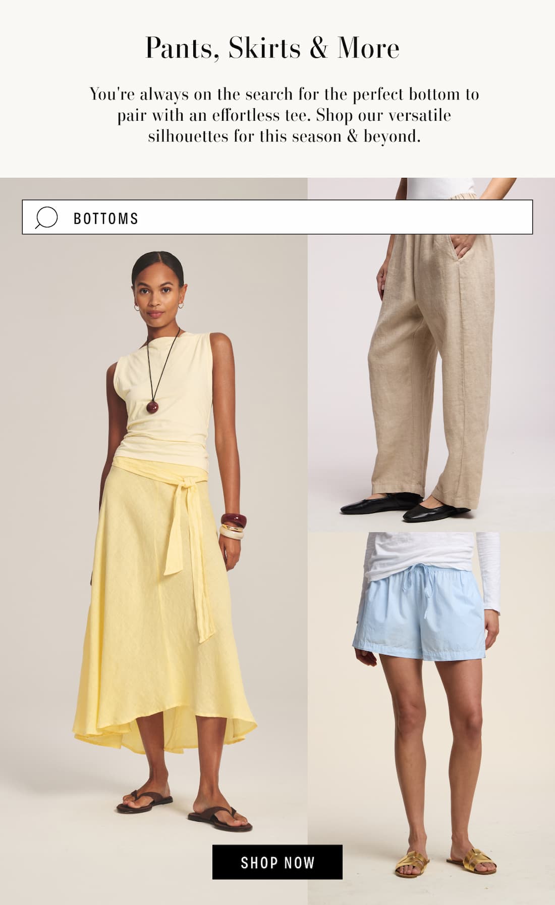 Pants, Skirts, & More. From daytime plans to evening parties, dresses continue to top the search list for their throw-on-and-go appeal. Image has search box with the term "bottoms". 3 models wearing Malina skirt, Celine Pant, and Clove Shorts. Shop Now.