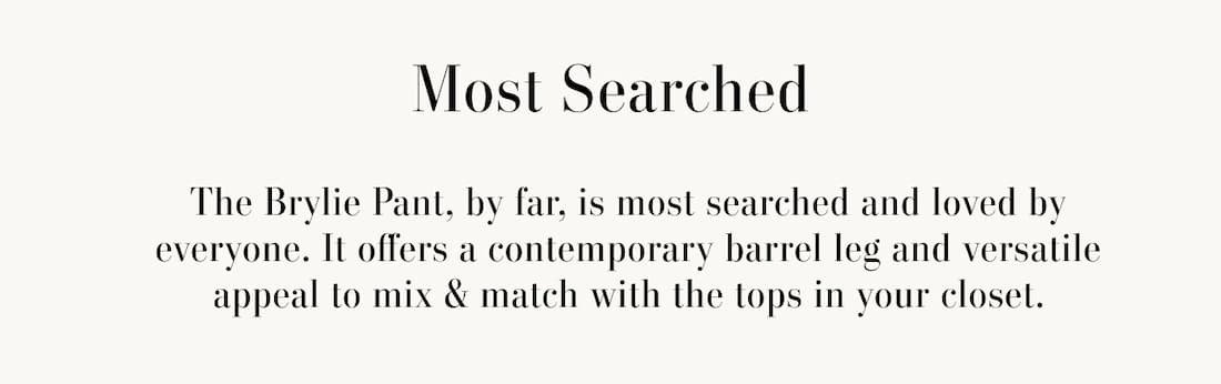 Most Searched. You're always on the search for the perfect bottom to pair with an effortless tee. Shop our versatile silhouettes for this season & beyond. Image has search box with the term "brylie". GIF of 3 models wearing Brylie Pant in 3 colors, Teddy, Sleet and Cobble 