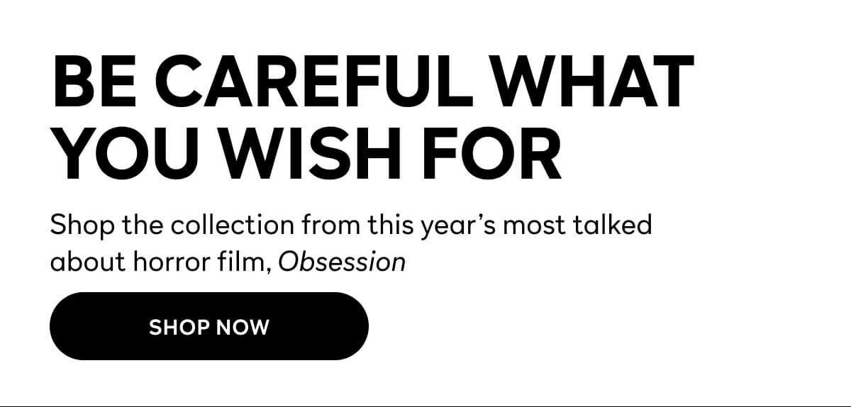 Be Careful What Your Wish For - Shop the collection year's most talked about horror film, Obsession - SHOP NOW