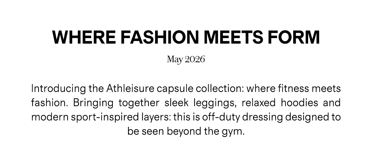 WHERE FASHION MEETS FORM | May 2026 | Introducing the Athleisure capsule collection: where fitness meets fashion. Bringing together sleek leggings, relaxed hoodies and modern sport-inspired layers: this is off-duty dressing designed to be seen beyond the gym.