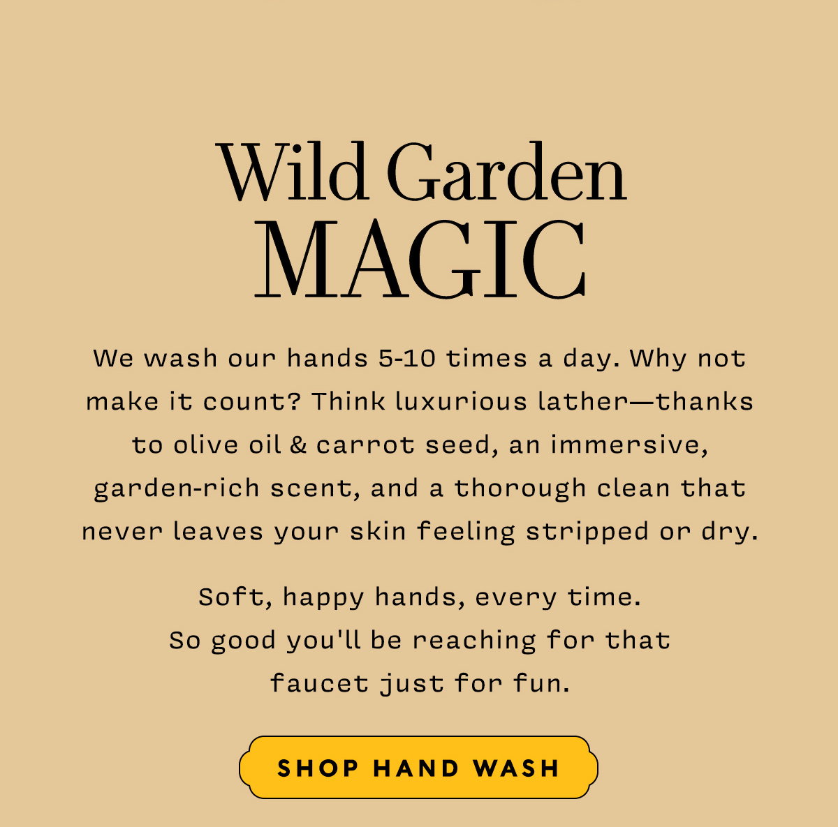Wild Garden Magic     Shop Handwash     We wash our hands 5-10 times a day. Why not make it count? Think luxurious lather—thanks to olive oil & carrot seed, an immersive, garden-rich scent, and a thorough clean that never leaves your skin feeling stripped or dry. Soft, happy hands, every time. So good you'll be reaching for that faucet just for fun. 