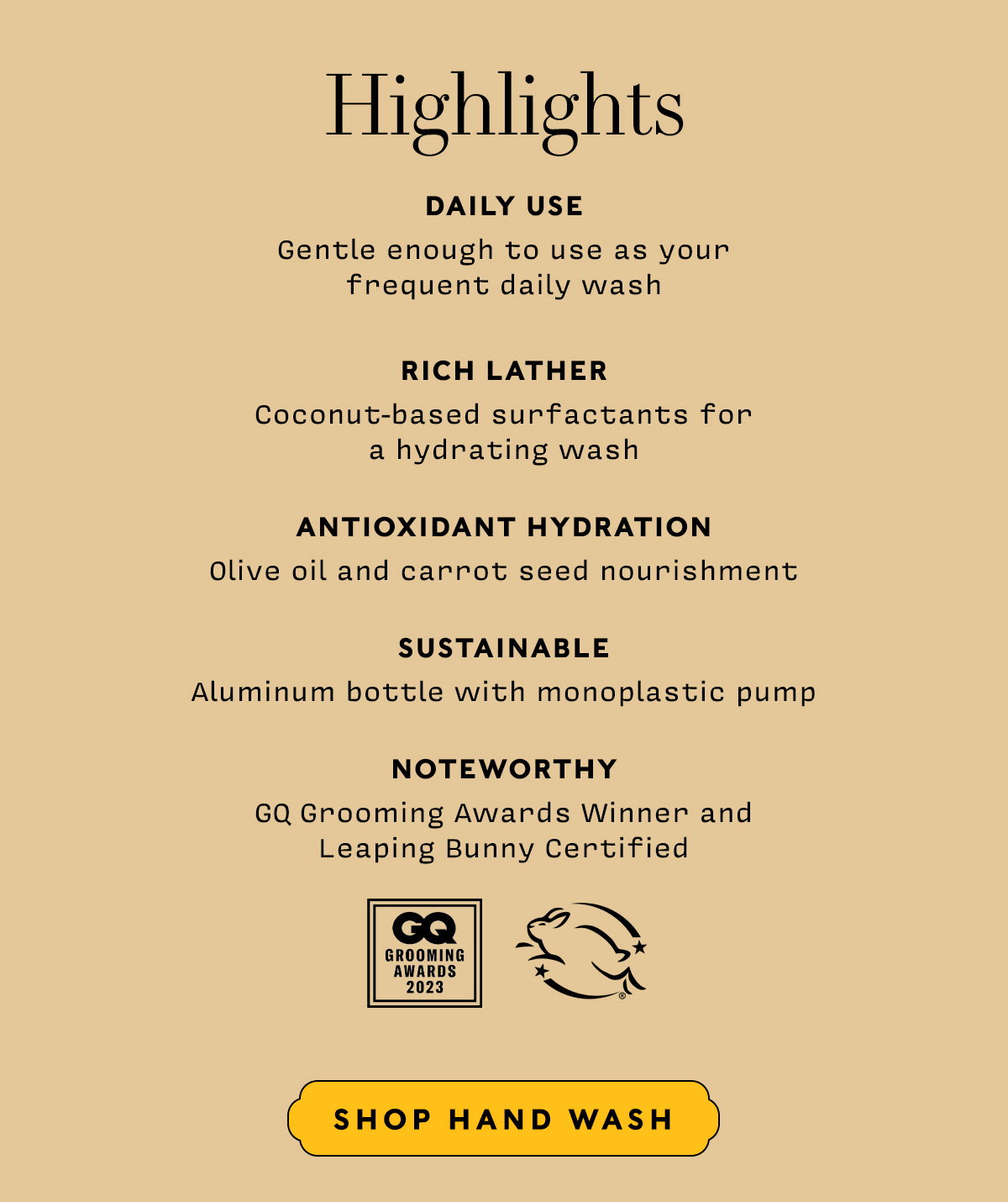 HIGHLIGHTS     DAILY USE Gentle enough to use as your  frequent daily wash  RICH LATHER Coconut-based surfactants for  a hydrating wash  ANTIOXIDANT HYDRATION Olive oil and carrot seed nourishment  SUSTAINABLE Aluminum bottle with monoplastic pump  NOTEWORTHY GQ Grooming Awards Winner andLeaping Bunny Certified     Shop Hand Wash