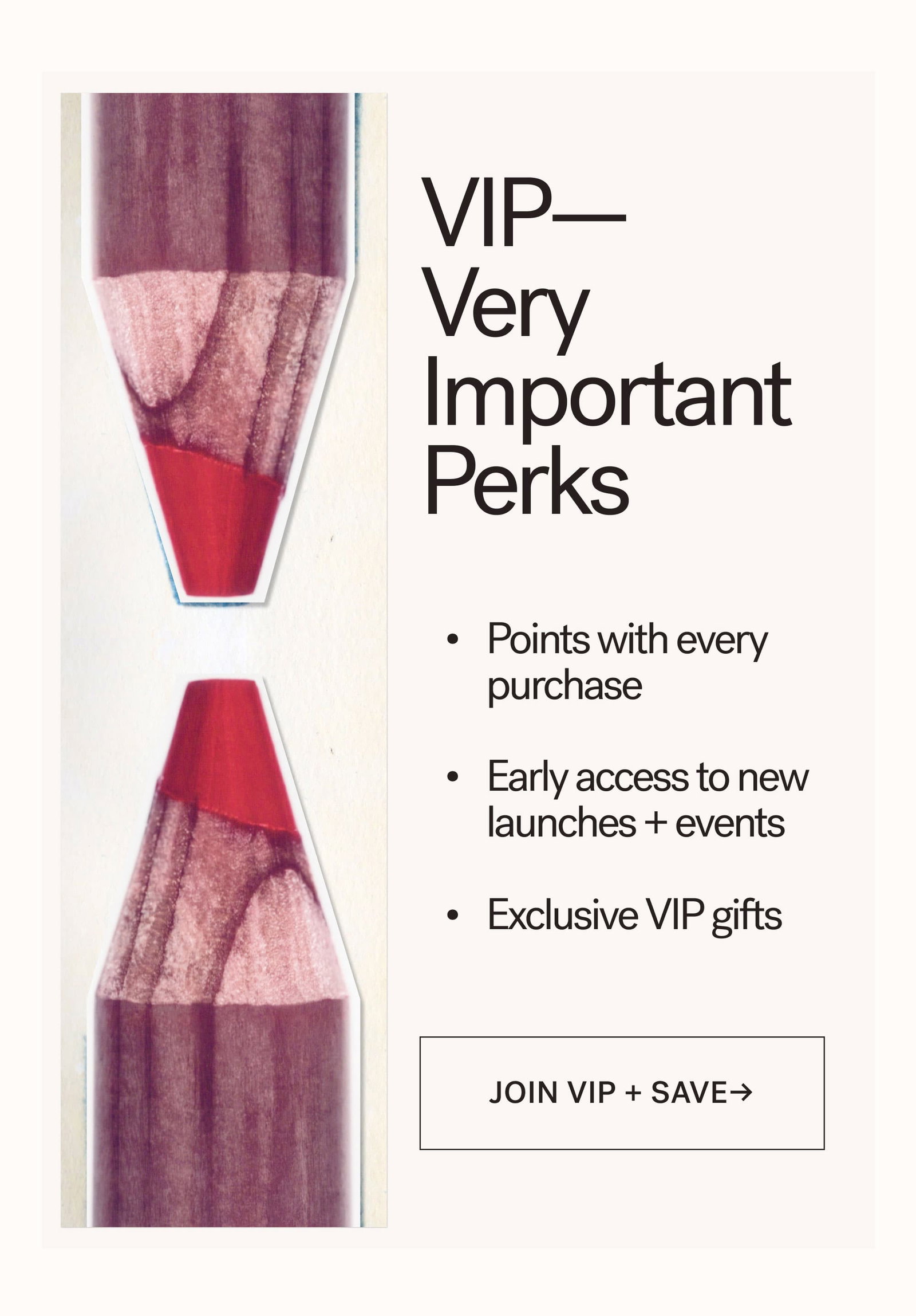 VIP— Very Important Perks   Points with every purchase  Early access to new launches + events  Exclusive VIP gifts [ JOIN VIP + SAVE ]