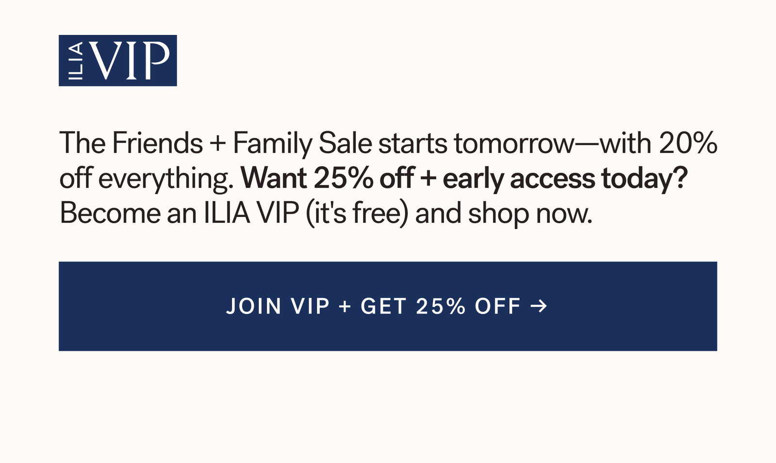 ILIA VIP  The Friends + Family Sale starts tomorrow—with 20% off everything. Want 25% off + early access today? Become an ILIA VIP (it's free) and shop now. [ JOIN VIP + GET 25% OFF ]