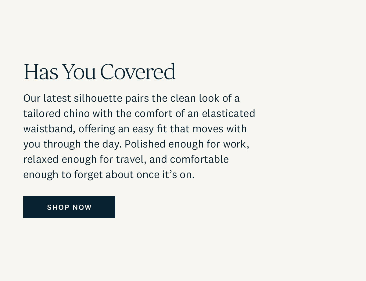 Has You Covered. Our latest silhouette pairs the clean look of a tailored chino with the comfort of an elasticated waistband, offering any easy fit that moves with your through the day. Polished enough for work, relaxed enough for travel, and comfortable enough to forget about once it's on. Shop Now. 