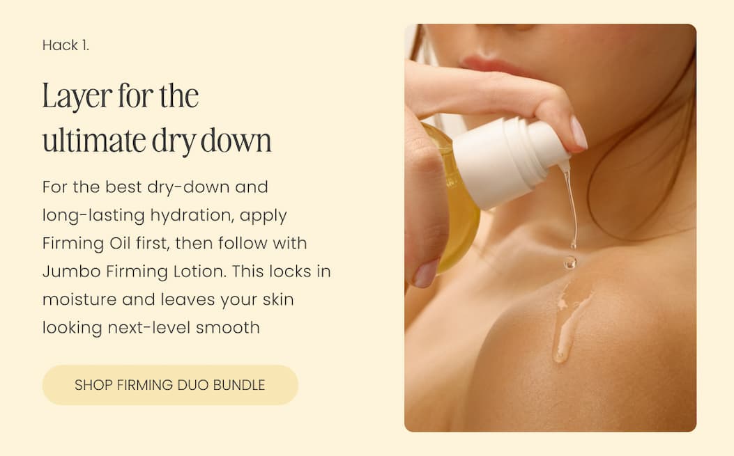 Layer for the ultimate dry down. For the best dry-down and  long-lasting hydration, apply Firming Oil first, then follow with Jumbo Firming Lotion. This locks in moisture and leaves your skin looking next-level smooth