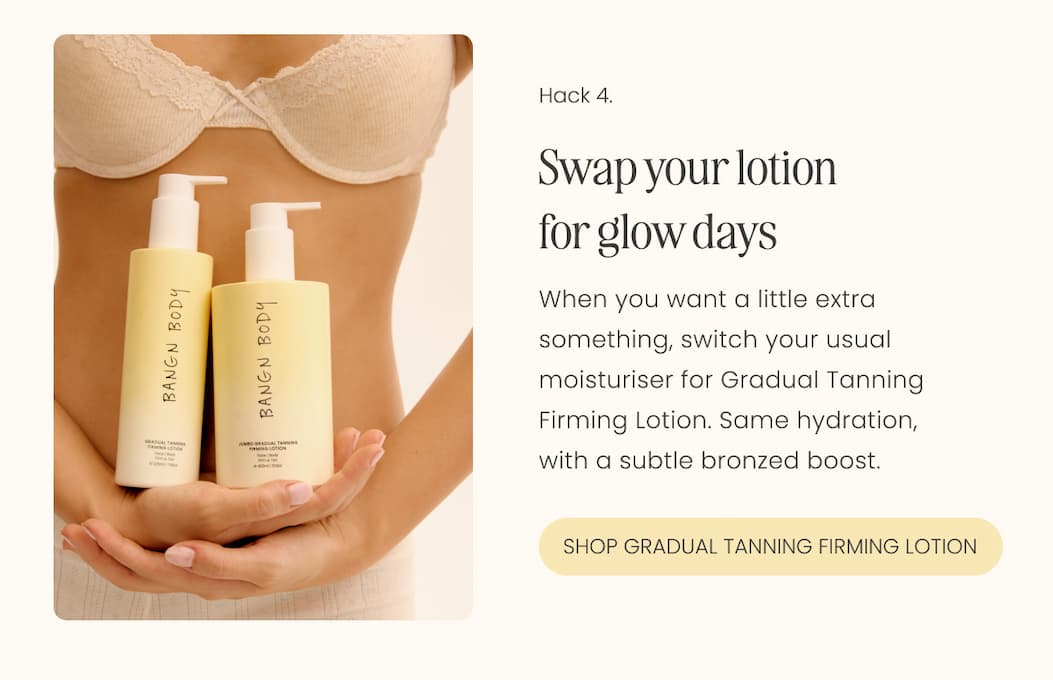 Swap your lotion for glow days When you want a little extra something, switch your usual moisturiser for Gradual Tanning Firming Lotion. Same hydration, with a subtle bronzed boost.