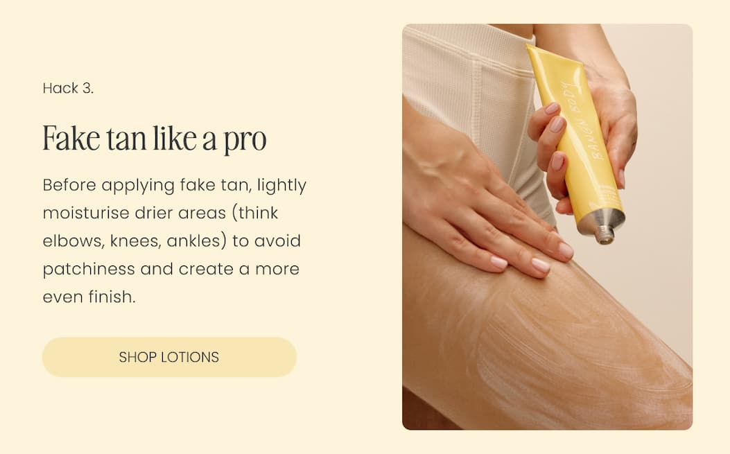 Fake tan like a pro. Before applying fake tan, lightly moisturise drier areas (think elbows, knees, ankles) to avoid patchiness and create a more even finish.