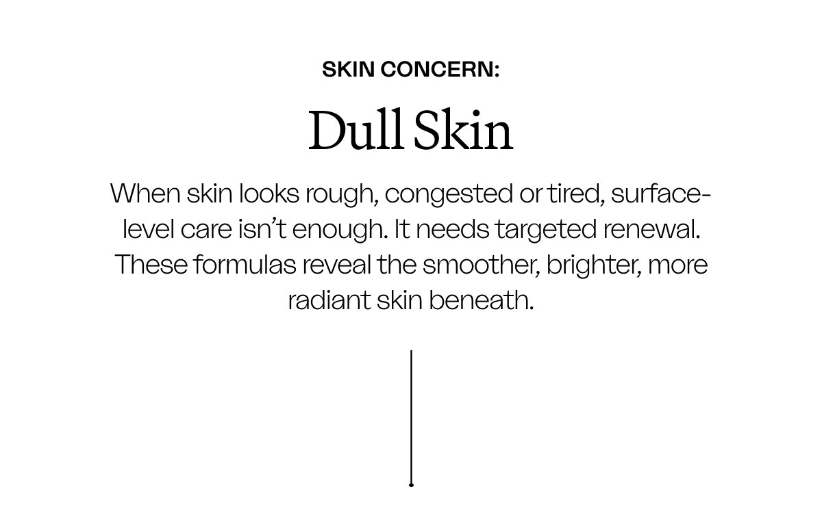 Skin Concern: DULL SKIN when skin looks rough, congested or tired, surface-level care isn't enough. it needs targeted renewal. these formulas reveal the smoother, brighter, more radiant skin beneath.