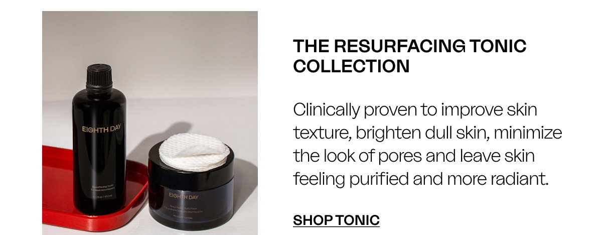 THE RESURFACING TONIC COLLECTION Clinically proven to improve skin texture, brighten dull skin, minimize the look of pores and leave skin feeling purified and more radiant. SHOP TONIC