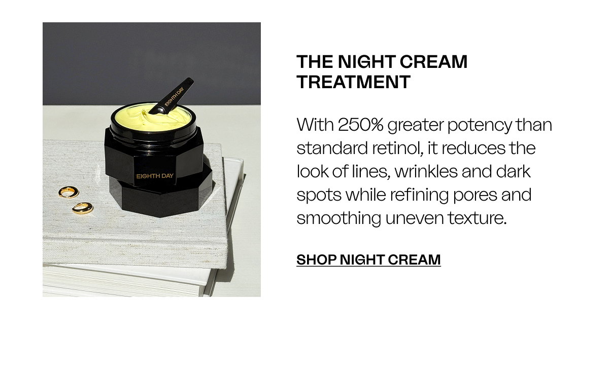 THE NIGHT CREAM TREATMENT With 250% greater potency than standard retinol, it reduces the look of lines, wrinkles and dark spots while refining pores and smoothing uneven texture. SHOP NIGHT CREAM 