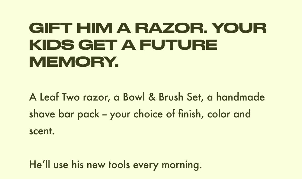 GIFT HIM A RAZOR. YOUR KIDS GET A FUTURE MEMORY.  A Leaf Two razor, a Bowl & Brush Set, a handmade shave bar pack – your choice of finish, color and scent.  He'll use his new tools every morning.