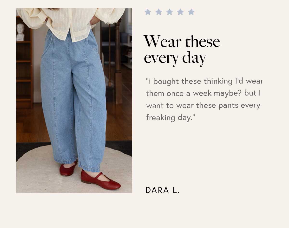 “i bought these thinking I’d wear them once a week maybe? but I want to wear these pants every freaking day.”  – Dara L. 
