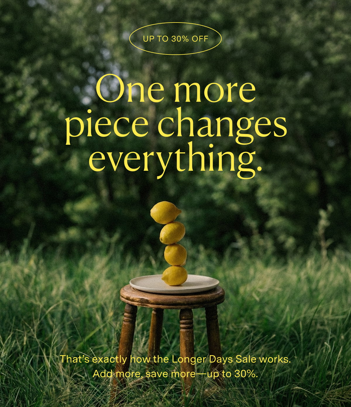 One more piece changes everything. That's exactly how the Longer Days Sale works. Add more, save more—up to30%.