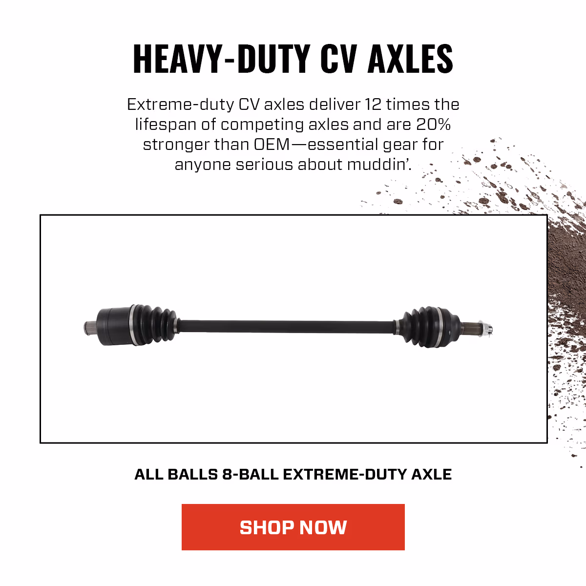 HEAVY-DUTY CV AXLES Extreme-duty CV axles deliver 12 times the lifespan of competing axles and are 20% stronger than OEM-essential gear for anyone serious about muddin. ALL BALLS 8-BALL EXTREME-DUTY AXLE SHOP NOW