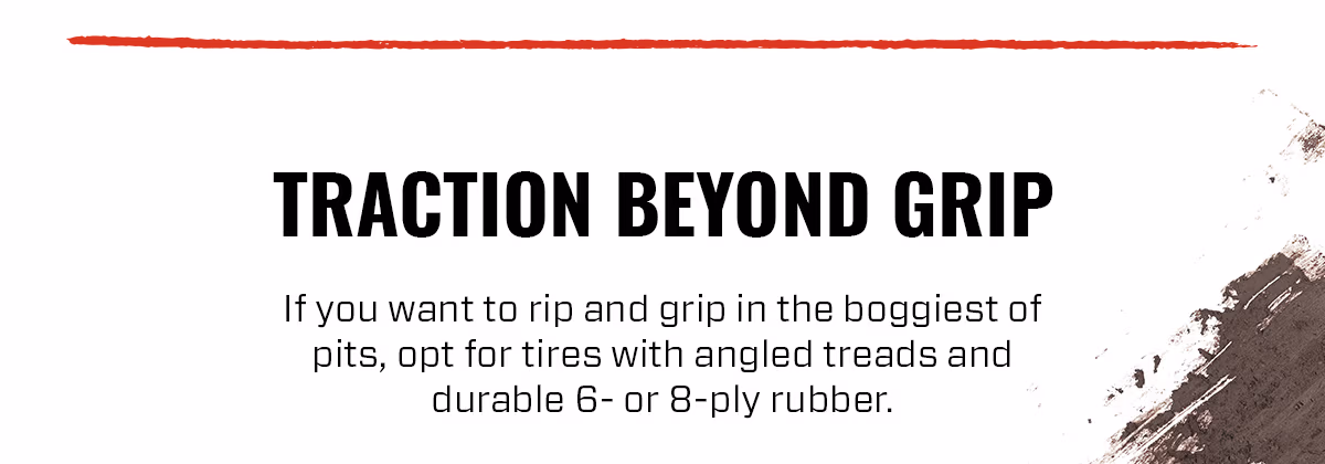 TRACTION BEYOND GRIP If you want to rip and grip in the boggiest of pits, opt for tires with angled treads and durable 6-or 8-ply rubber.