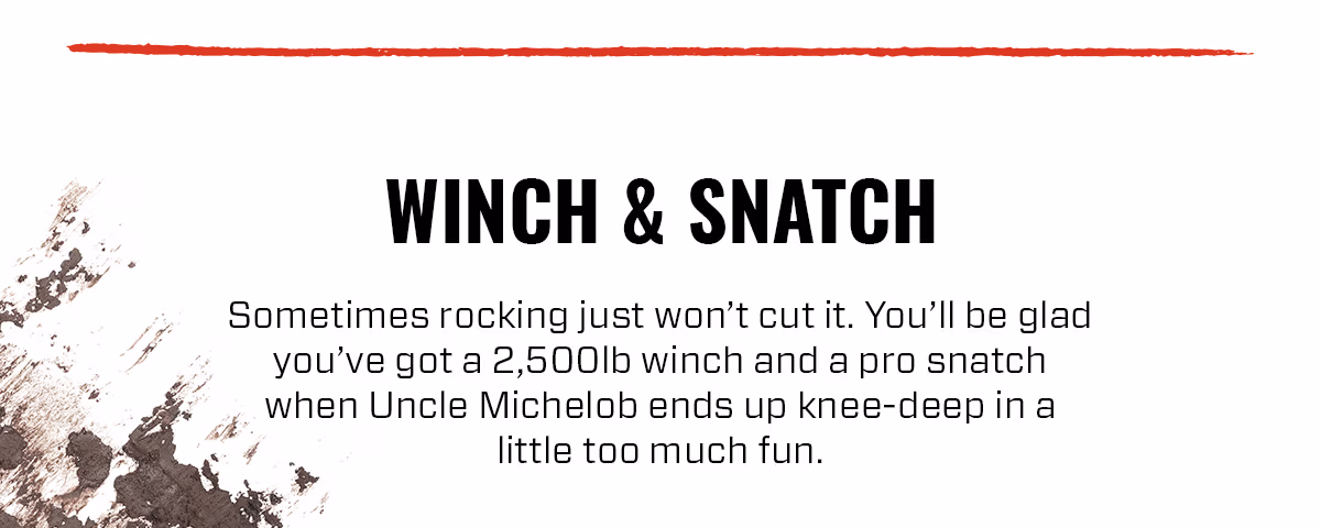 WINCH & SNATCH Sometimes rocking just won't cut it. You'll be glad you've got a 2,500lb winch and a pro snatch when Uncle Michelob ends up knee-deep in a little too much fun.