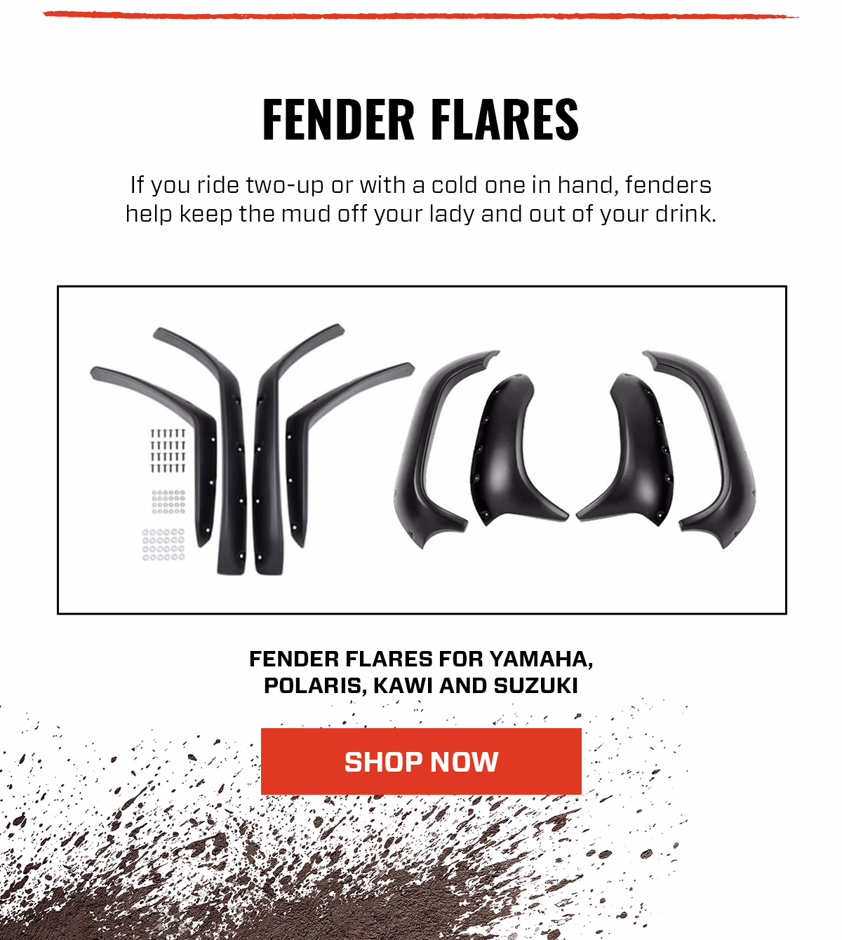 FENDER FLARES If you ride two-up or with a cold one in hand, fenders help keep the mud off your lady and out of your drink. FENDER FLARES FOR YAMAHA, POLARIS, KAWI AND SUZUKI SHOP NOW