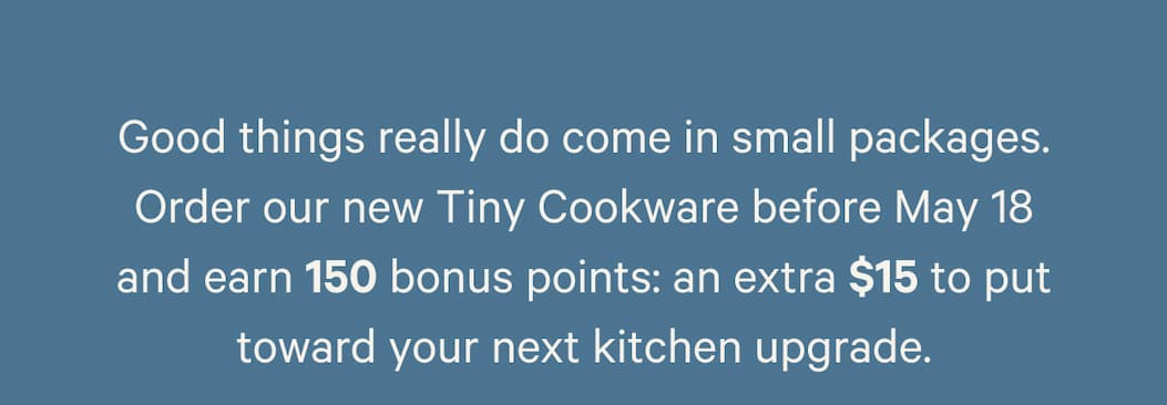 Good things really do come in small packages. Order our new Tiny Cookware before May 18 and earn 150 bonus points: an extra $15 to put toward your next kitchen upgrade.