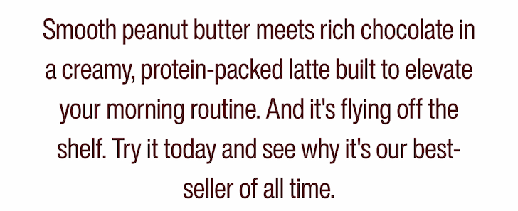 Smooth peanut butter meets rich chocolate in a creamy, protein-packed latte built to elevate your morning routine. And it's flying off the shelf. Try it today and see why it's our best-seller of all time.