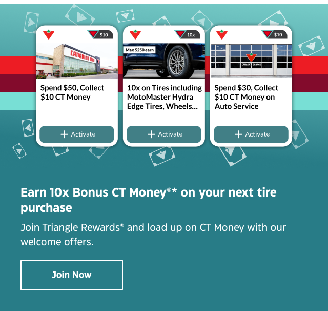 Earn 10x Bonus CT Money* on your next tire purchase. Join Triangle Rewards® and load up on CT Money with our welcome offers. Join Now