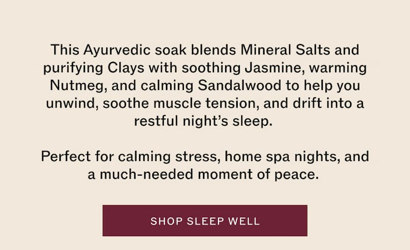 This Ayurvedic soak blends Mineral Salts and purifying Clays with soothing Jasmine, warming Nutmeg, and calming Sandalwood.
