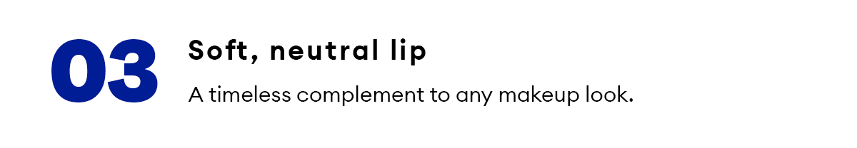 03. Soft, neutral lip. A timeless complement to any makeup look.