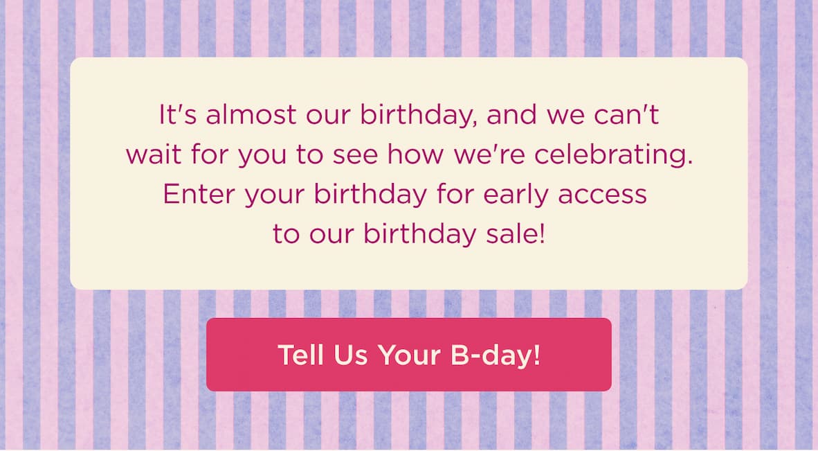 It's almost our birthday, and we can't wait for you to see how we're celebrating. Enter your birthday for early access to our birthday sale! -- TELL US YOUR B-DAY