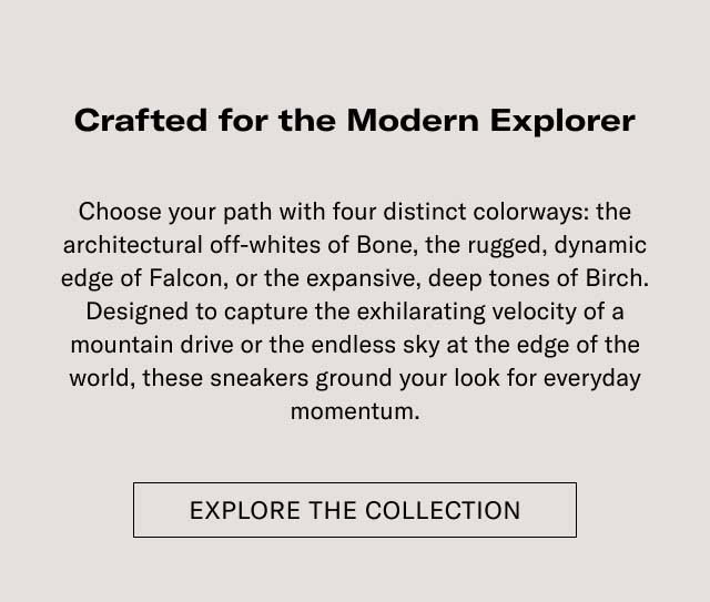 Crafted for the Modern Explorer Elevate your outfit with four distinct colorways: the architectural attraction of Bone, the rugged, dynamic edge of Falcon, or the expansive, deep tones of Earth. Designed to capture the unfaltering essence of a mountain drive or the restless city at the edge of the world, these sneakers ground your look for everyday adventures. [EXPLORE THE COLLECTION]