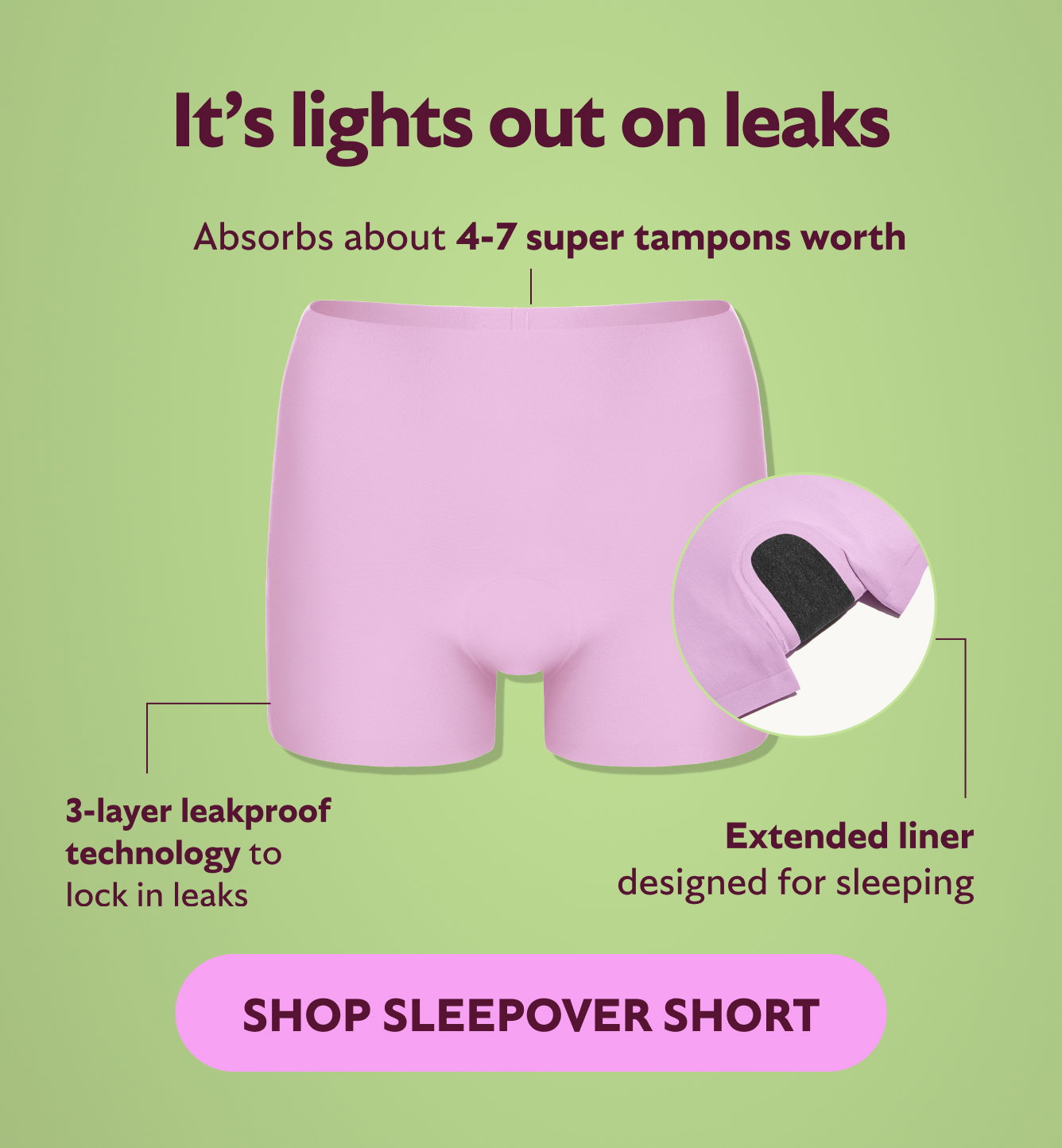 It's lights out on leaks. Absorbs about 4-7 super tampons worth. 3-layer technology to lock in leaks. Extended liner designed for sleeping. Shop Sleepover Short