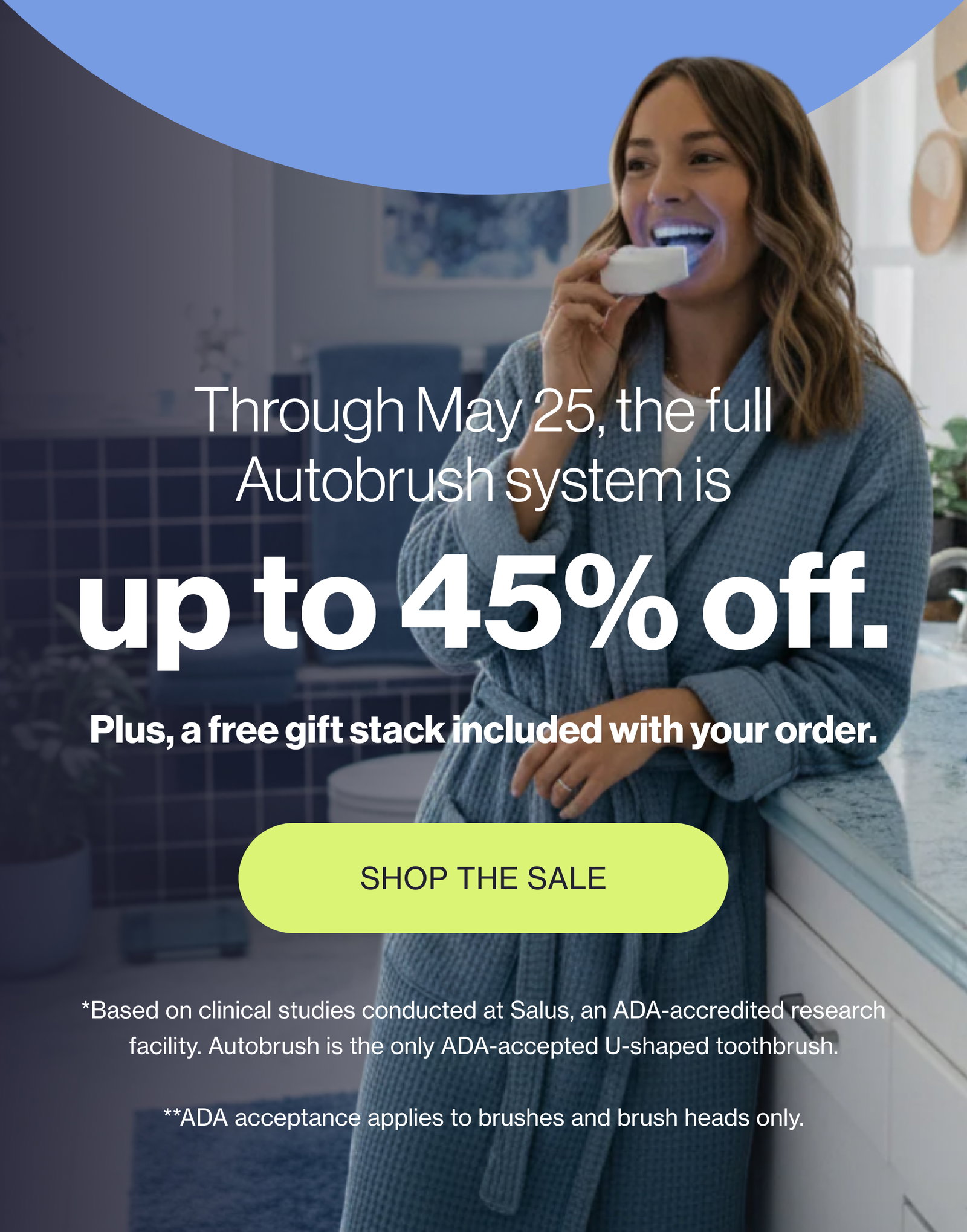 Through May 25, the full Autobrush system is up to 45% off. Plus, a free gift stack included with your order. SHOP THE SALE *Based on clinical studies conducted at Salus, an ADA-accredited research facility. Autobrush is the only ADA-accepted U-shaped toothbrush. **ADA acceptance applies to brushes and brush heads only.
