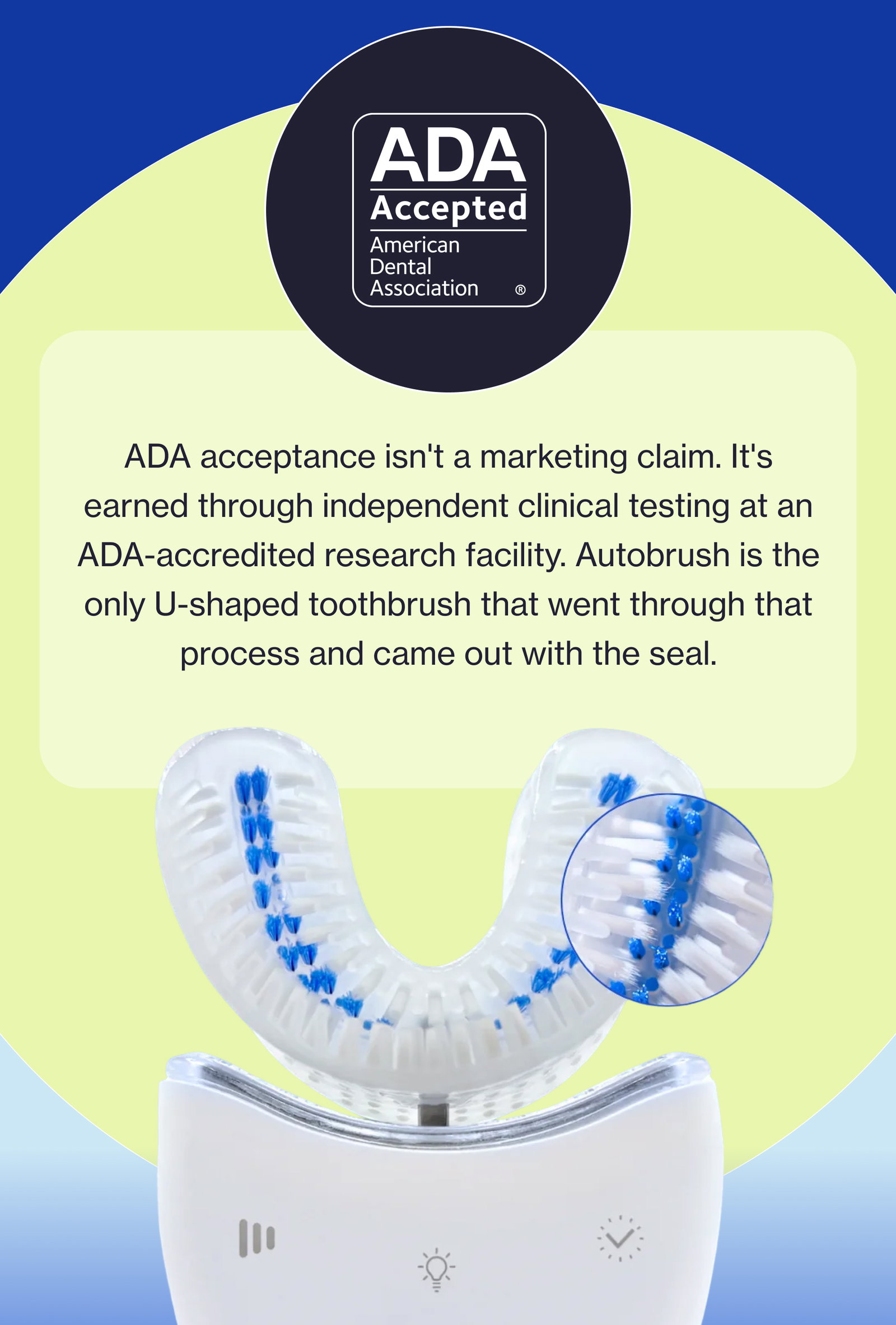 ADA acceptance isn't a marketing claim. It's earned through independent clinical testing at an ADA-accredited research facility. Autobrush is the only U-shaped toothbrush that went through that process and came out with the seal.