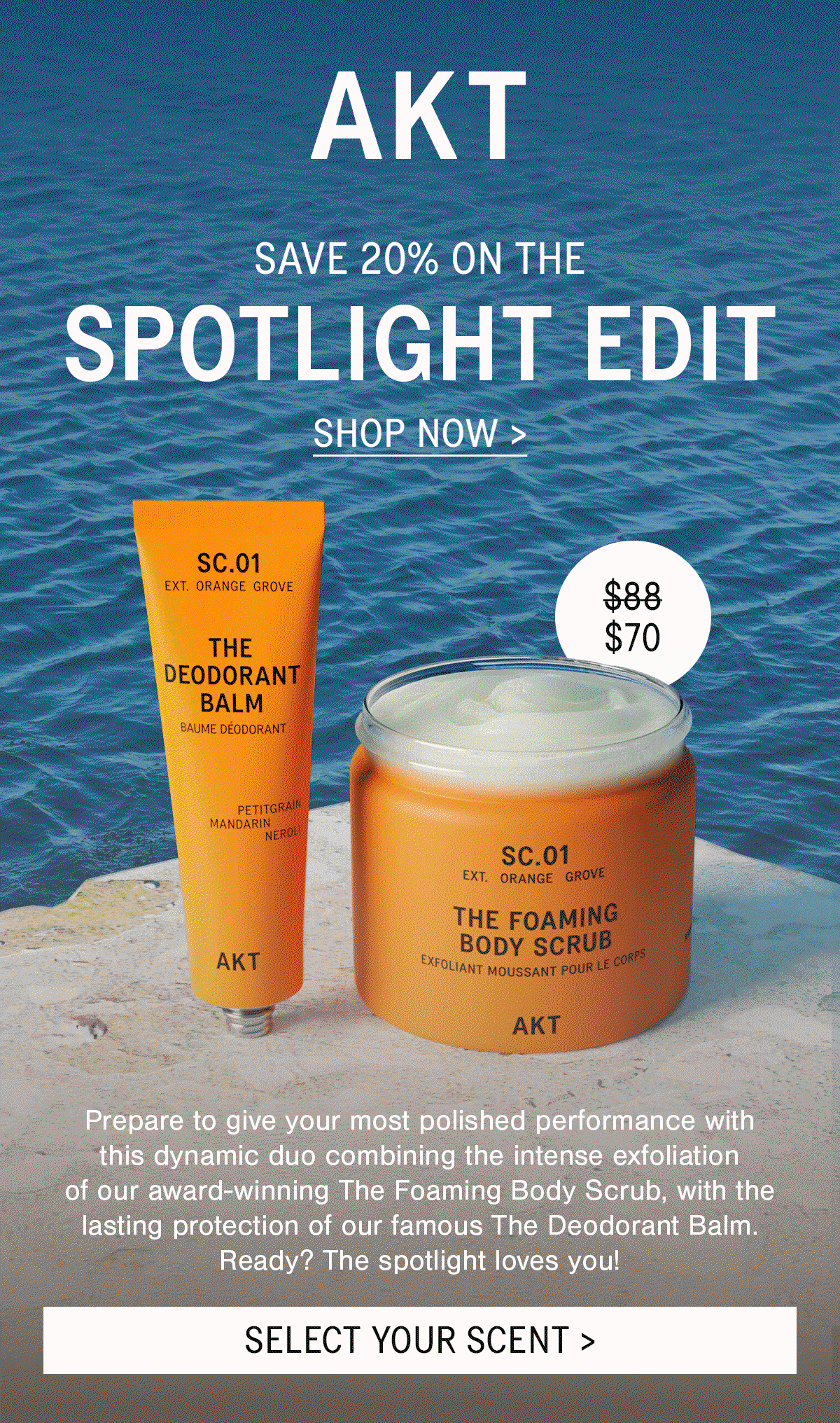 HEADLINE: THE SPOTLIGHT EDIT  SUB-HEADLINE: SAVE 23%  £65         £50  BODYCOPY: Prepare to give your most polished performance with this dynamic duo combining the intense exfoliation of our award-winning The Foaming Body Scrub, with the lasting protection of our famous The Deodorant Balm. Ready? The spotlight loves you!  [CTA]: SELECT YOUR SCENT >