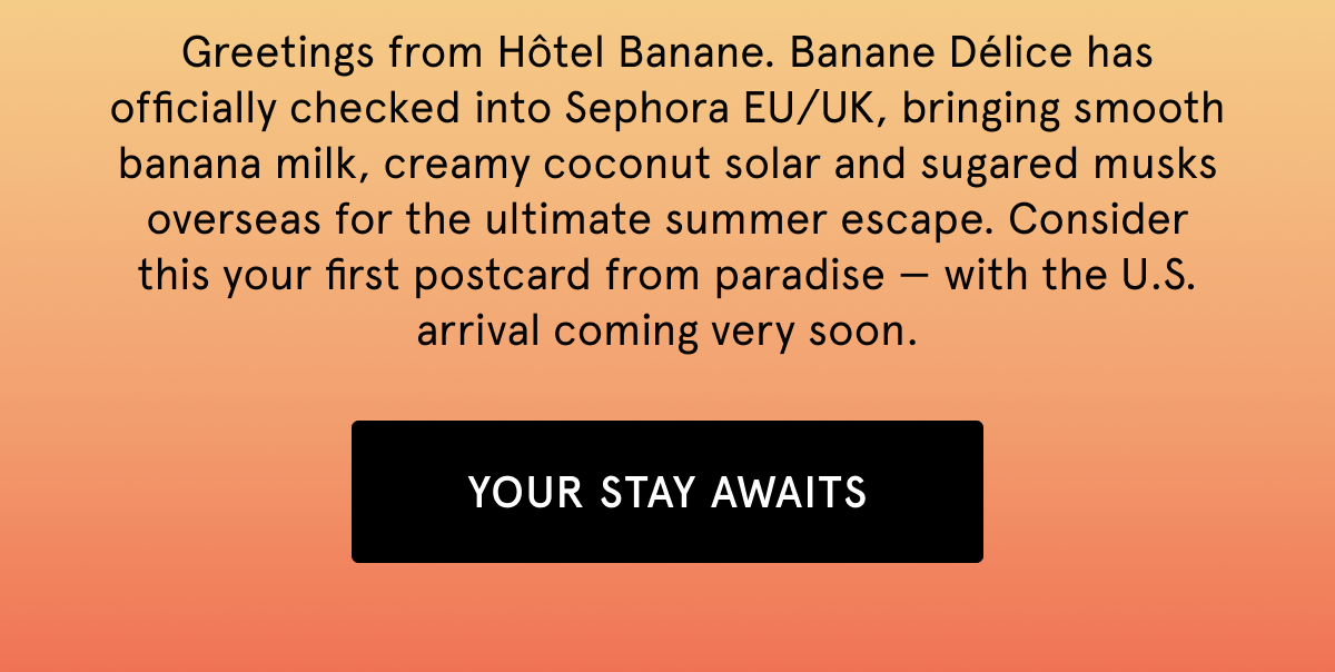 Greetings from Hôtel Banane. Banane Délice has officially checked into Sephora EU/UK, bringing smooth banana milk, creamy coconut solar and sugared musks overseas for the ultimate summer escape. Consider this your first postcard from paradise — with the U.S. arrival coming very soon.  YOUR STAY AWAITS