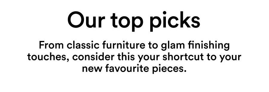 Our top picks From classic furniture to glam finishing touches, consider this your shortcut to your new favourite pieces.