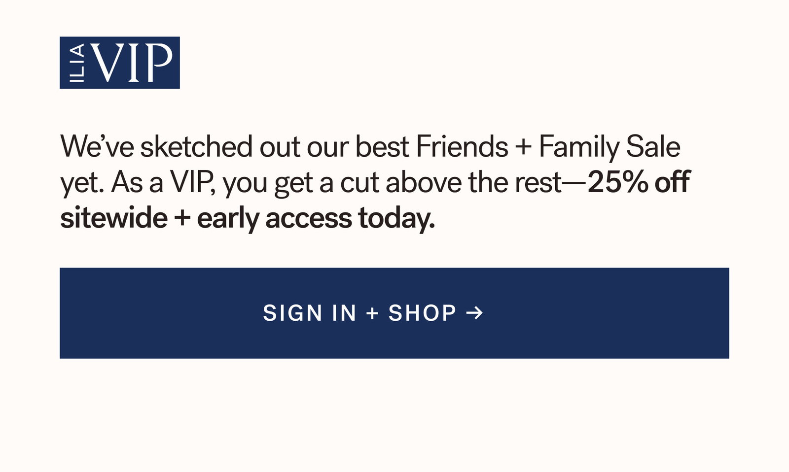 ILIA VIP  We’ve crafted our best Friends + Family Sale yet. As a VIP, you get a cut above the rest—25% off sitewide + early access today. SIGN IN + SHOP
