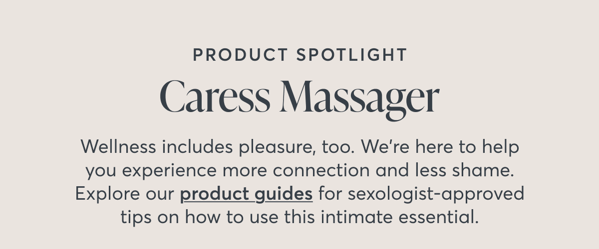 Product spotlight Caress Massager Wellness includes pleasure, too. We're here to help you experience more connection and less shame. Explore our product guides for sexologist-approved tips on how to use this intimate essential.