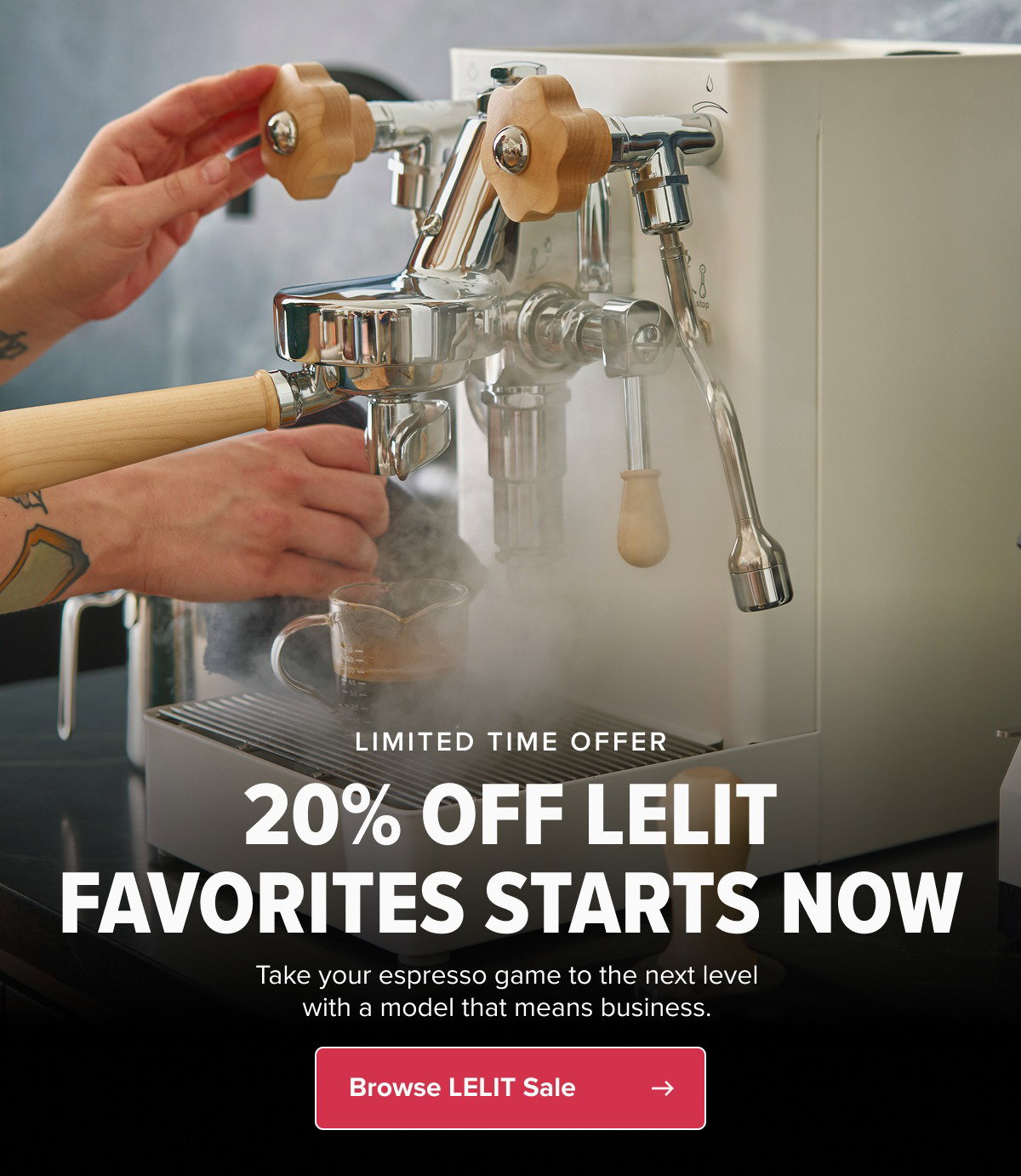 LIMITED TIME OFFER 20% OFF LELIT FAVORITES STARTS NOW Take your espresso game to the next level with a model that means business.  CTA: Browse All LELIT Offers