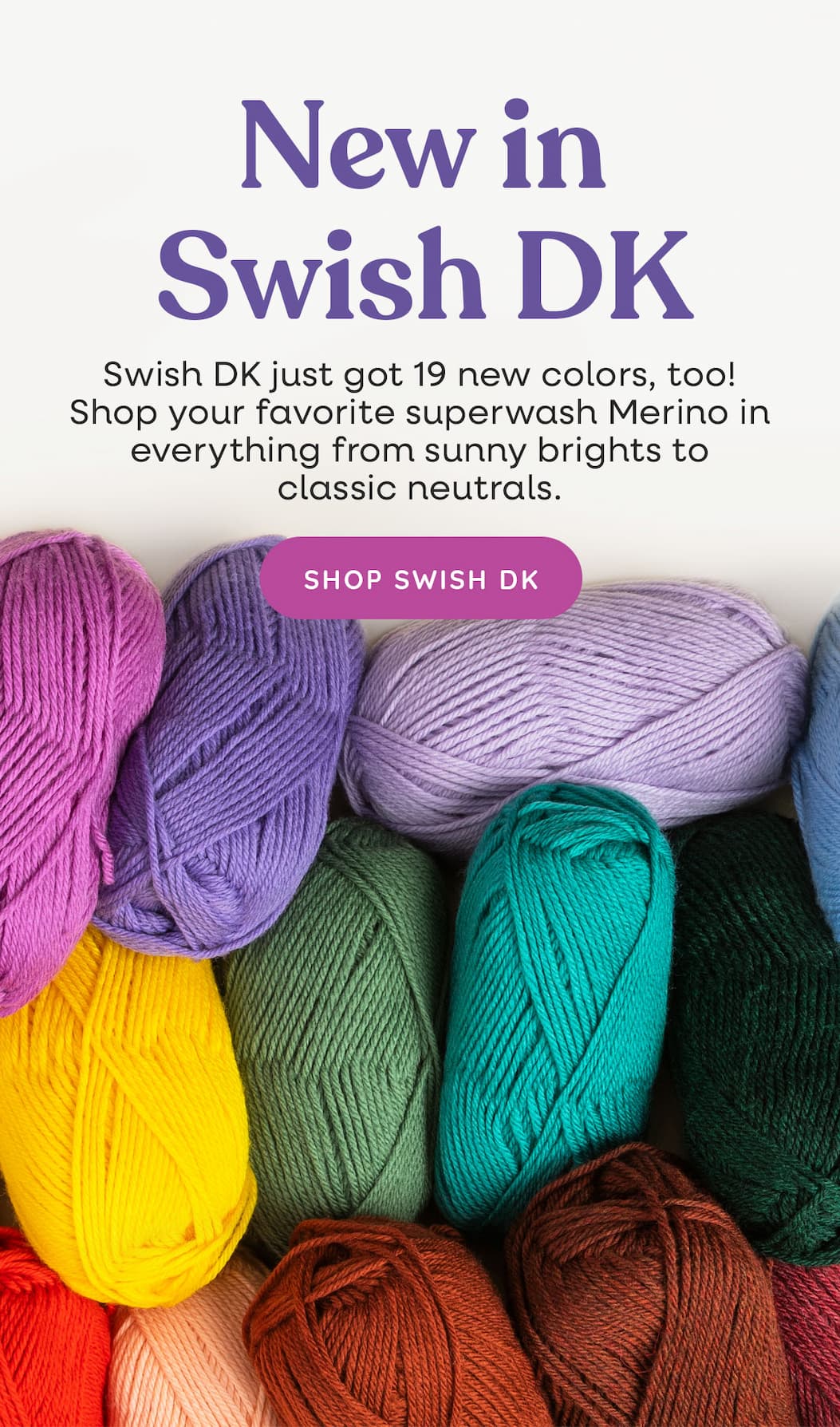 Image: Brightly colored skeins of yarn. Text: New in Swish DK. Swish DK just got 19 new colors, too! Shop your favorite superwash Merino in everything from sunny brights to classic neutrals. Shop Swish DK >>