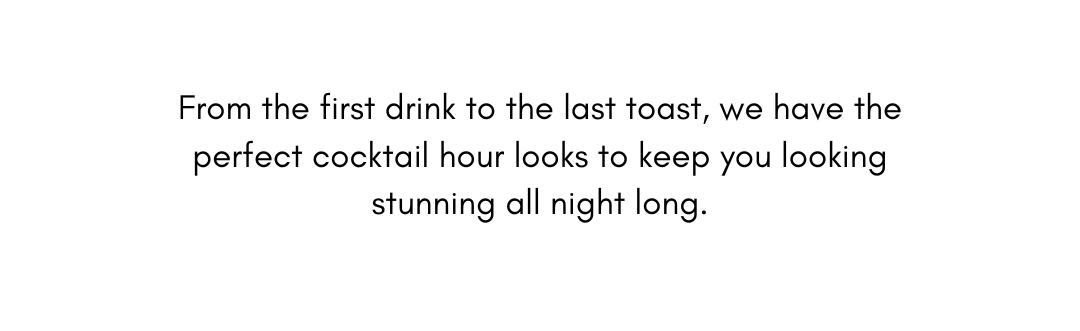 From the first drink to the last toast, we have the perfect cocktail hour looks to keep you looking stunning all night long.