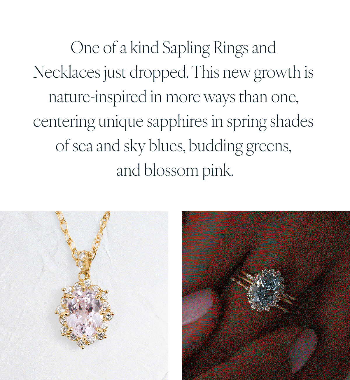One of a kind Sapling Rings and Necklaces just dropped. This new growth is nature-inspired in more ways than one, centering unique sapphires in spring shades of sea and sky blues, budding greens, and blossom pink.