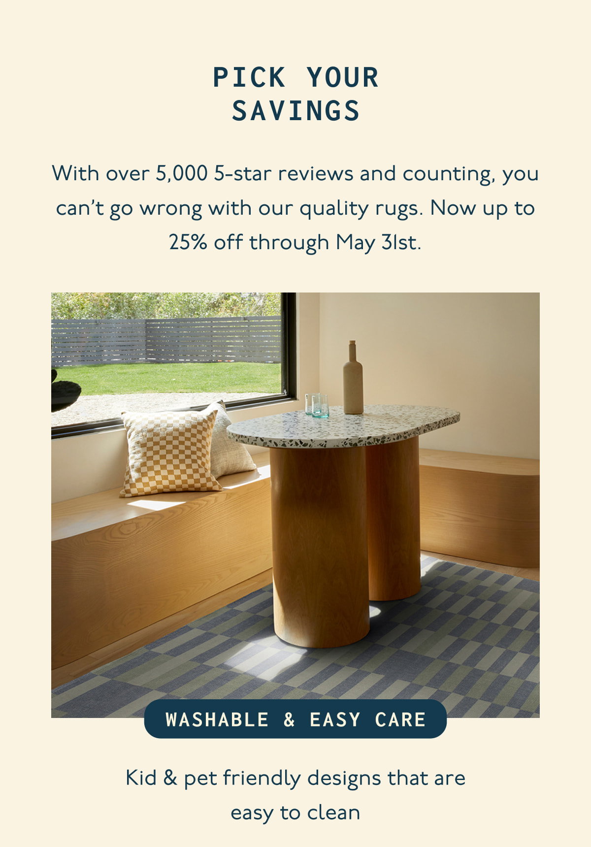 PICK YOUR SAVINGS | With over 5,000 5-star reviews and counting, you can’t go wrong with our quality rugs. Now up to 25% off through May 31st. | WASHABLE & EASY CARE | Kid & pet friendly designs that are easy to clean