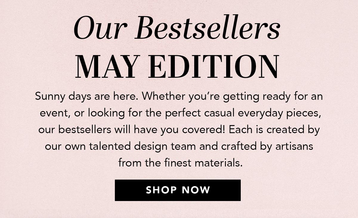 Our Bestsellers: May Edition - Sunny days are here. Whether you're getting ready for an event, or looking for the perfect casual everyday pieces, our bestsellers will have you covered! Each is created by our own talented design team and crafted by artisans from the finest materials. - Shop Now