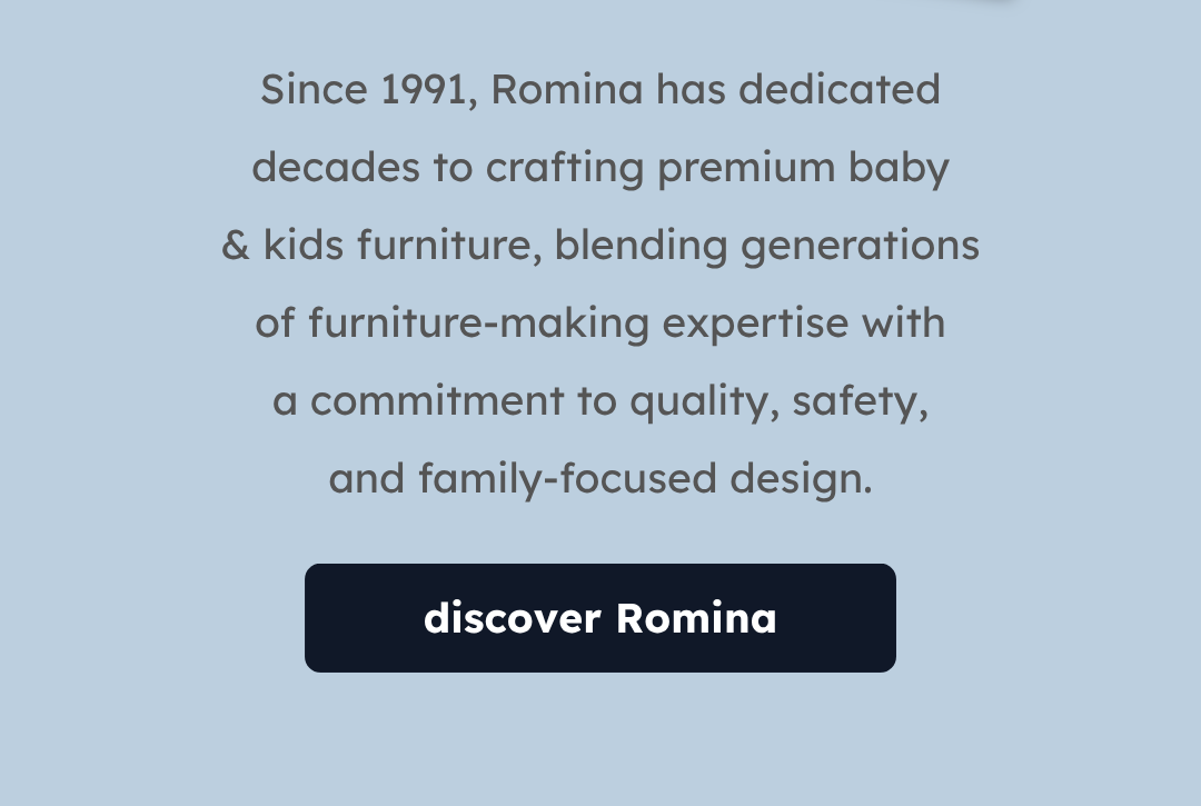 Since 1991, Romina has dedicated decades to crafting premium baby & kids furniture, blending generations of furniture-making expertise with a commitment to quality, safety, and family-focused design. | Discover Romina