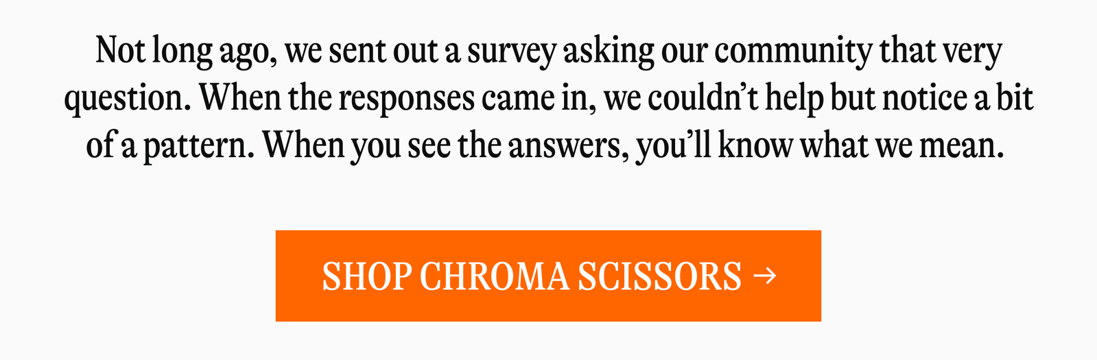 Not long ago, we sent out a survey asking our community that very question. When the responses came in, we couldn't help but notice a bit of a pattern. When you see the answers, you'll know what we mean. [SHOP CHROMA SCISSORS →]