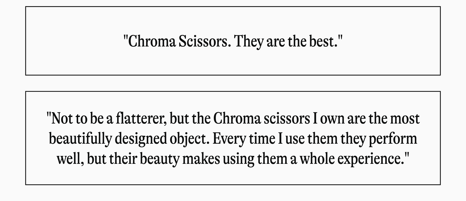 "Chroma Scissors. They are the best." "Not to be a flatterer, but the Chroma scissors I own are the most beautifully designed object. Every time I use them they perform well, but their beauty makes using them a whole experience."